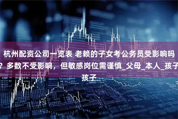 杭州配资公司一览表 老赖的子女考公务员受影响吗？多数不受影响，但敏感岗位需谨慎_父母_本人_孩子