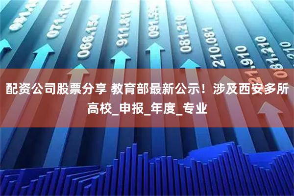 配资公司股票分享 教育部最新公示！涉及西安多所高校_申报_年度_专业