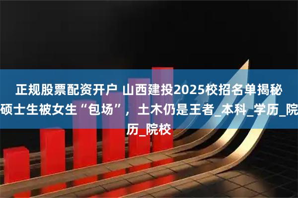 正规股票配资开户 山西建投2025校招名单揭秘：硕士生被女生“包场”，土木仍是王者_本科_学历_院校