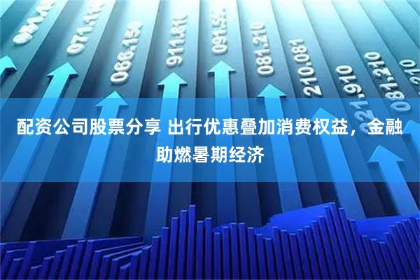 配资公司股票分享 出行优惠叠加消费权益，金融助燃暑期经济