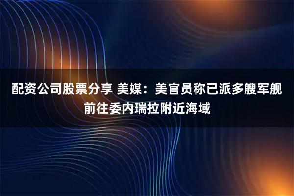 配资公司股票分享 美媒：美官员称已派多艘军舰前往委内瑞拉附近海域