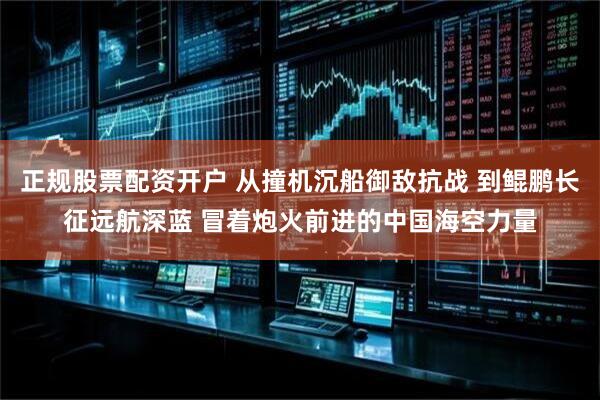 正规股票配资开户 从撞机沉船御敌抗战 到鲲鹏长征远航深蓝 冒着炮火前进的中国海空力量