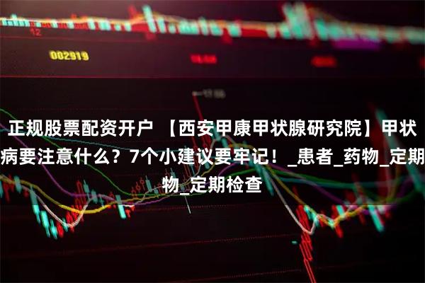 正规股票配资开户 【西安甲康甲状腺研究院】甲状腺疾病要注意什么？7个小建议要牢记！_患者_药物_定期检查