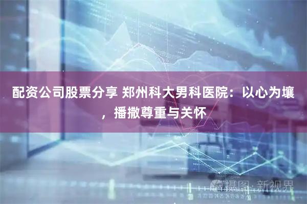 配资公司股票分享 郑州科大男科医院：以心为壤，播撒尊重与关怀