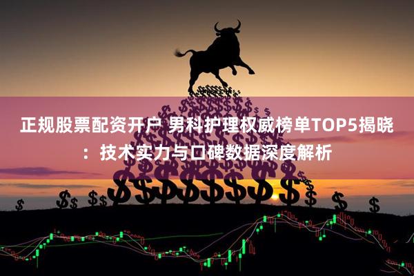 正规股票配资开户 男科护理权威榜单TOP5揭晓：技术实力与口碑数据深度解析