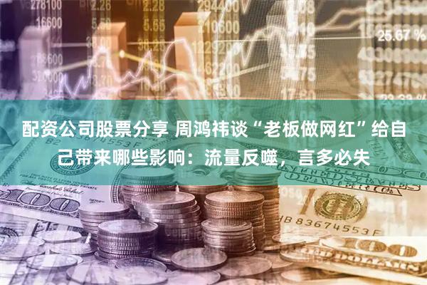 配资公司股票分享 周鸿祎谈“老板做网红”给自己带来哪些影响：流量反噬，言多必失