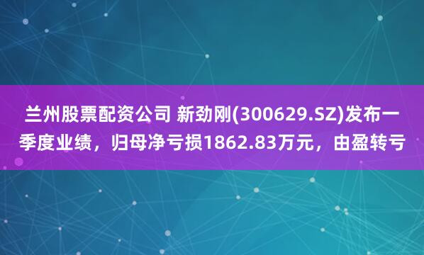 兰州股票配资公司 新劲刚(300629.SZ)发布一季度业绩，归母净亏损1862.83万元，由盈转亏