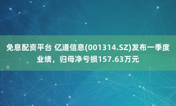 免息配资平台 亿道信息(001314.SZ)发布一季度业绩，归母净亏损157.63万元
