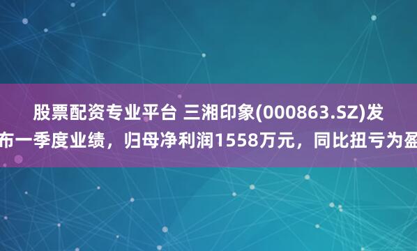 股票配资专业平台 三湘印象(000863.SZ)发布一季度业绩，归母净利润1558万元，同比扭亏为盈