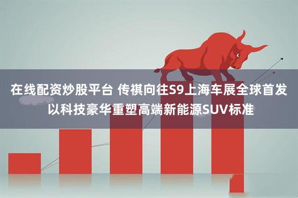 在线配资炒股平台 传祺向往S9上海车展全球首发 以科技豪华重塑高端新能源SUV标准