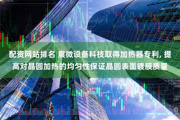 配资网站排名 宸微设备科技取得加热器专利, 提高对晶圆加热的均匀性保证晶圆表面镀膜质量