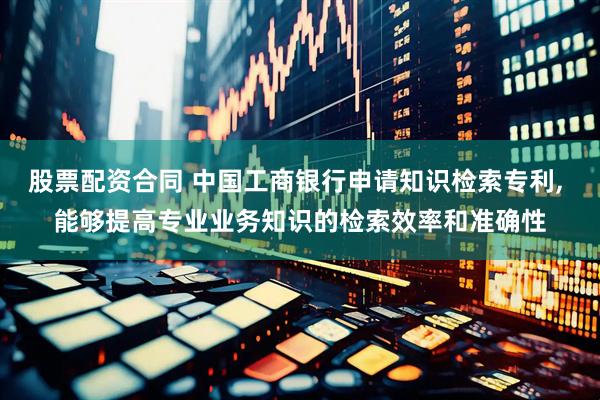 股票配资合同 中国工商银行申请知识检索专利, 能够提高专业业务知识的检索效率和准确性