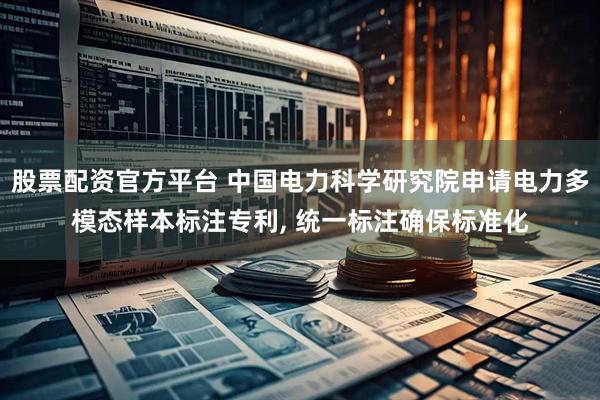 股票配资官方平台 中国电力科学研究院申请电力多模态样本标注专利, 统一标注确保标准化