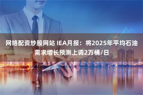 网络配资炒股网站 IEA月报：将2025年平均石油需求增长预测上调2万桶/日