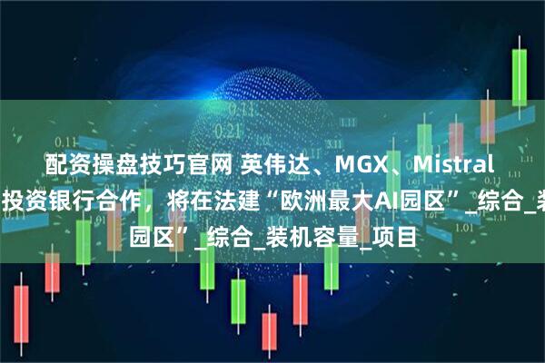 配资操盘技巧官网 英伟达、MGX、Mistral AI与法国国家投资银行合作，将在法建“欧洲最大AI园区”_综合_装机容量_项目
