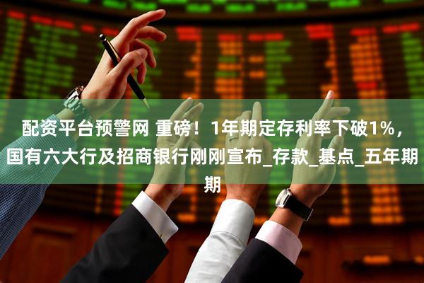 配资平台预警网 重磅！1年期定存利率下破1%，国有六大行及招商银行刚刚宣布_存款_基点_五年期