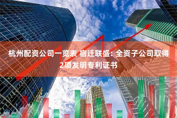 杭州配资公司一览表 宿迁联盛: 全资子公司取得2项发明专利证书