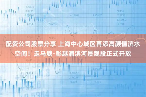 配资公司股票分享 上海中心城区再添高颜值滨水空间！走马塘-彭越浦滨河景观段正式开放