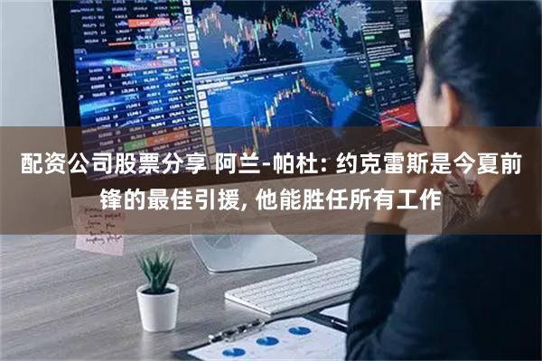 配资公司股票分享 阿兰-帕杜: 约克雷斯是今夏前锋的最佳引援, 他能胜任所有工作