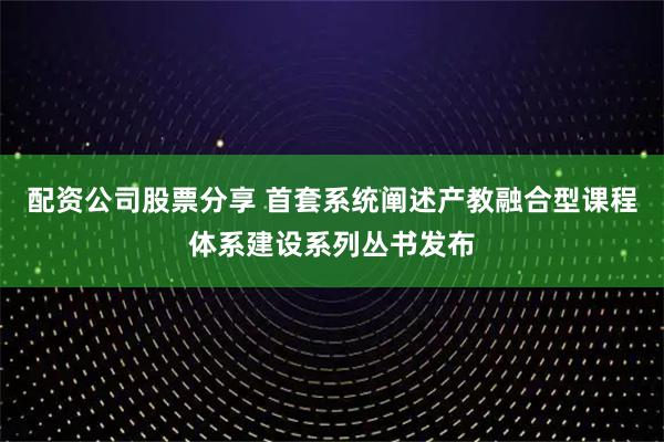 配资公司股票分享 首套系统阐述产教融合型课程体系建设系列丛书发布
