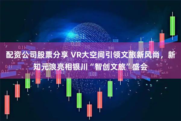 配资公司股票分享 VR大空间引领文旅新风尚，新知元浪亮相银川“智创文旅”盛会