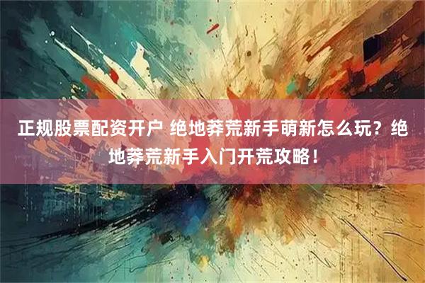 正规股票配资开户 绝地莽荒新手萌新怎么玩？绝地莽荒新手入门开荒攻略！