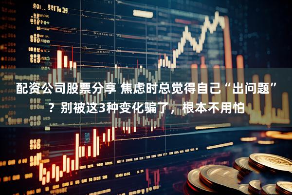 配资公司股票分享 焦虑时总觉得自己“出问题”？别被这3种变化骗了，根本不用怕