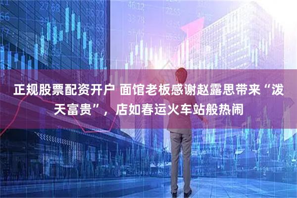 正规股票配资开户 面馆老板感谢赵露思带来“泼天富贵”，店如春运火车站般热闹