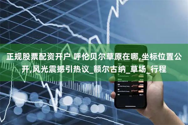 正规股票配资开户 呼伦贝尔草原在哪,坐标位置公开,风光震撼引热议_额尔古纳_草场_行程