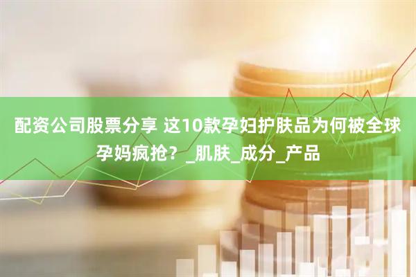 配资公司股票分享 这10款孕妇护肤品为何被全球孕妈疯抢？_肌肤_成分_产品