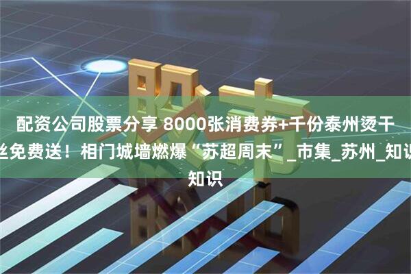 配资公司股票分享 8000张消费券+千份泰州烫干丝免费送！相门城墙燃爆“苏超周末”_市集_苏州_知识