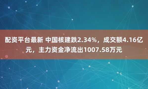 配资平台最新 中国核建跌2.34%，成交额4.16亿元，主力资金净流出1007.58万元