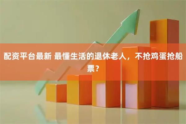 配资平台最新 最懂生活的退休老人，不抢鸡蛋抢船票？