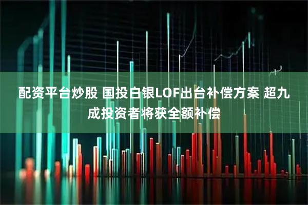 配资平台炒股 国投白银LOF出台补偿方案 超九成投资者将获全额补偿