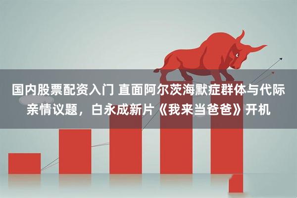 国内股票配资入门 直面阿尔茨海默症群体与代际亲情议题，白永成新片《我来当爸爸》开机