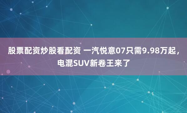 股票配资炒股看配资 一汽悦意07只需9.98万起，电混SUV新卷王来了