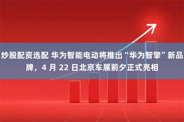 炒股配资选配 华为智能电动将推出“华为智擎”新品牌，4 月 22 日北京车展前夕正式亮相