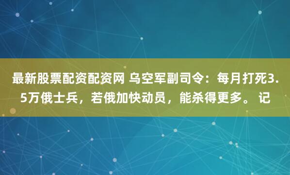 最新股票配资配资网 乌空军副司令：每月打死3.5万俄士兵，若俄加快动员，能杀得更多。 记