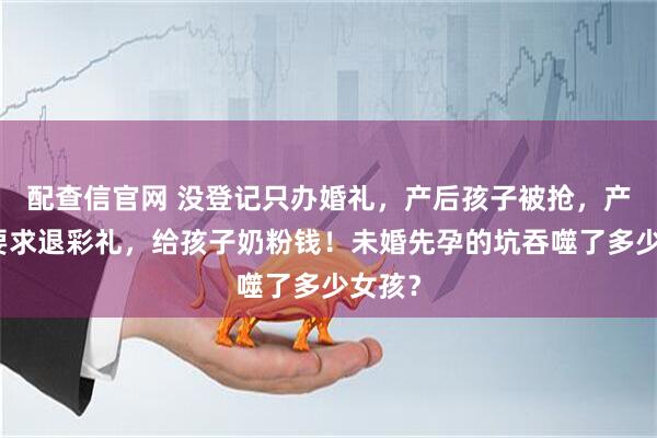 配查信官网 没登记只办婚礼，产后孩子被抢，产妇被要求退彩礼，给孩子奶粉钱！未婚先孕的坑吞噬了多少女孩？