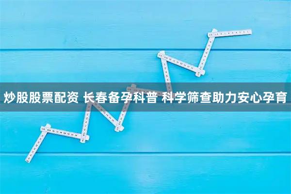 炒股股票配资 长春备孕科普 科学筛查助力安心孕育