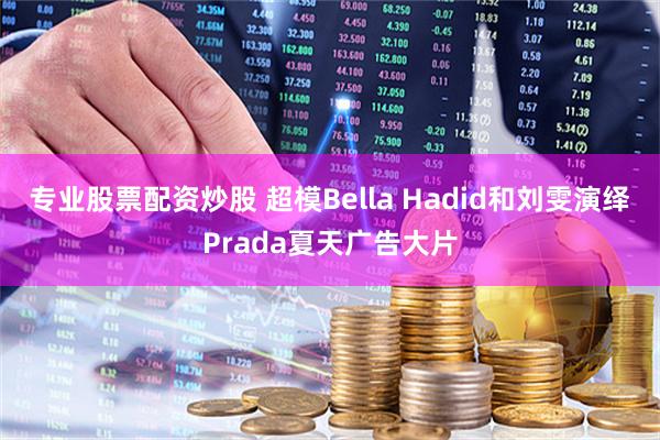 专业股票配资炒股 超模Bella Hadid和刘雯演绎Prada夏天广告大片