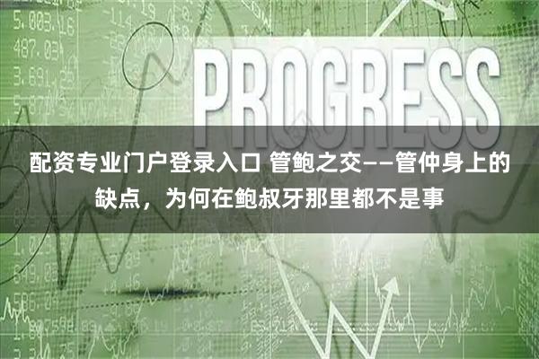配资专业门户登录入口 管鲍之交——管仲身上的缺点，为何在鲍叔牙那里都不是事