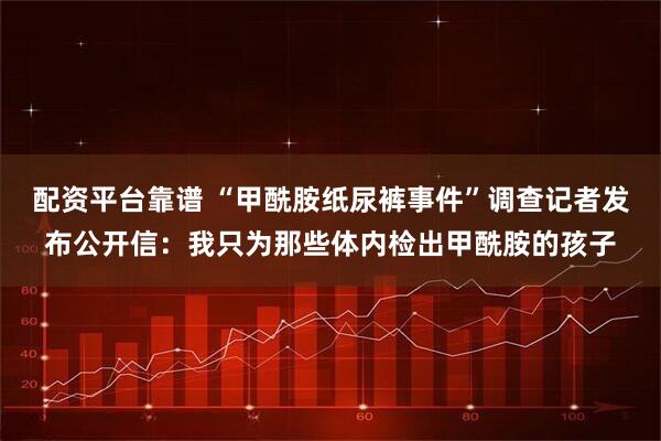 配资平台靠谱 “甲酰胺纸尿裤事件”调查记者发布公开信：我只为那些体内检出甲酰胺的孩子