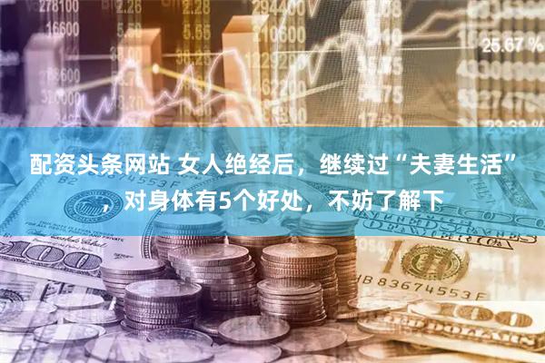 配资头条网站 女人绝经后，继续过“夫妻生活”，对身体有5个好处，不妨了解下