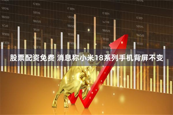 股票配资免费 消息称小米18系列手机背屏不变