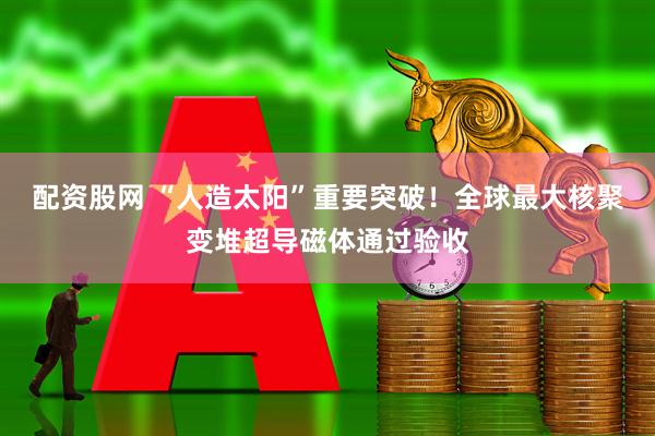 配资股网 “人造太阳”重要突破！全球最大核聚变堆超导磁体通过验收