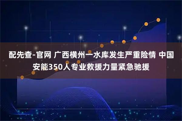 配先查-官网 广西横州一水库发生严重险情 中国安能350人专业救援力量紧急驰援