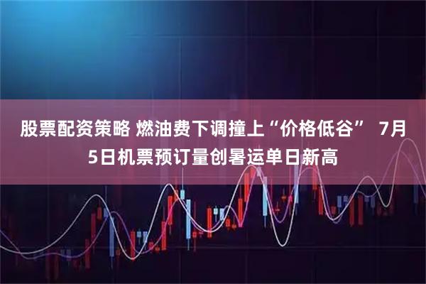 股票配资策略 燃油费下调撞上“价格低谷”  7月5日机票预订量创暑运单日新高