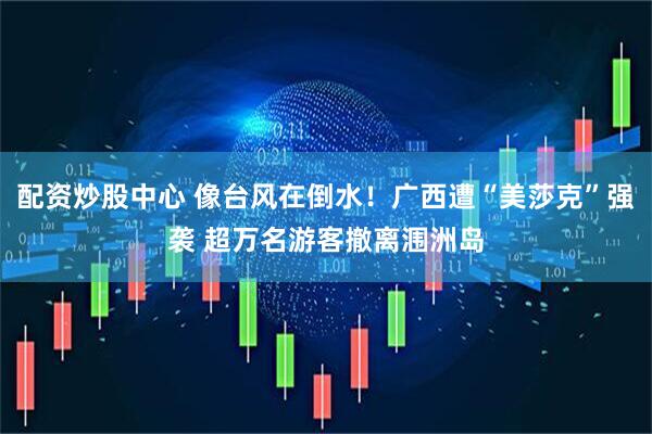 配资炒股中心 像台风在倒水！广西遭“美莎克”强袭 超万名游客撤离涠洲岛