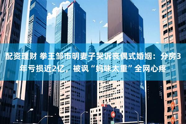 配资理财 拳王邹市明妻子哭诉丧偶式婚姻：分房3年亏损近2亿，被讽“妈味太重”全网心疼